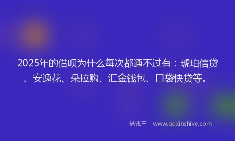2025年的借呗为什么每次都通不过有：琥珀信贷、安逸花、朵拉购、汇金钱包、口袋快贷等。