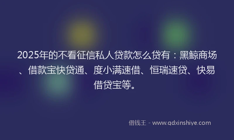 2025年的不看征信私人贷款怎么贷有：黑鲸商场、借款宝快贷通、度小满速借、恒瑞速贷、快易借贷宝等。