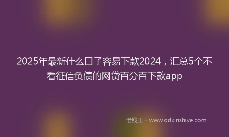 2025年最新什么口子容易下款2024，汇总5个不看征信负债的网贷百分百下款app