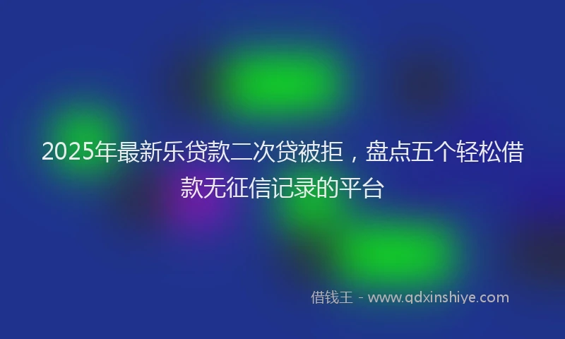 2025年最新乐贷款二次贷被拒，盘点五个轻松借款无征信记录的平台