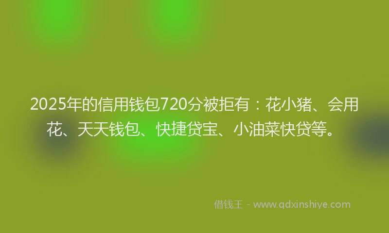2025年的信用钱包720分被拒有：花小猪、会用花、天天钱包、快捷贷宝、小油菜快贷等。