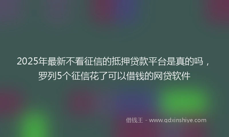 2025年最新不看征信的抵押贷款平台是真的吗，罗列5个征信花了可以借钱的网贷软件