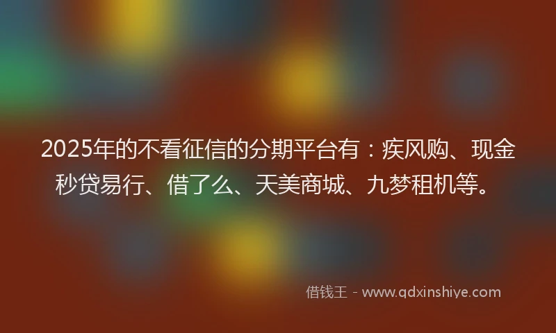 2025年的不看征信的分期平台有：疾风购、现金秒贷易行、借了么、天美商城、九梦租机等。