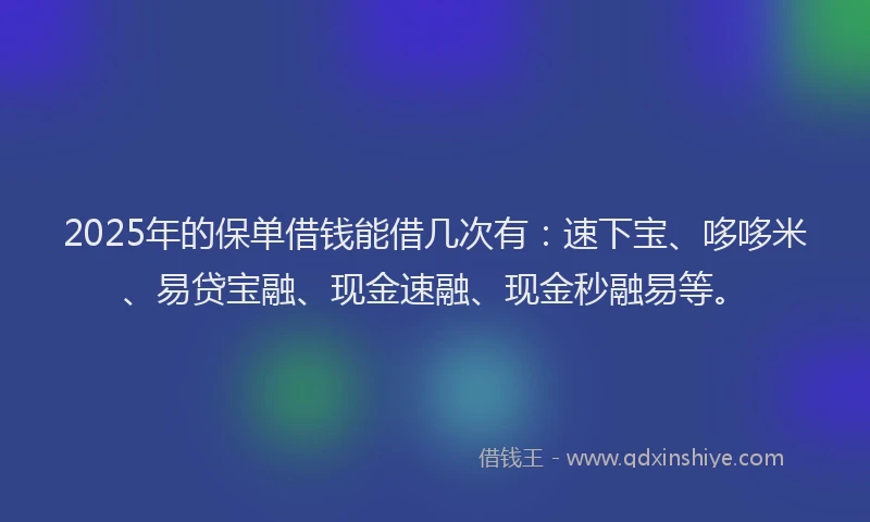 2025年的保单借钱能借几次有：速下宝、哆哆米、易贷宝融、现金速融、现金秒融易等。