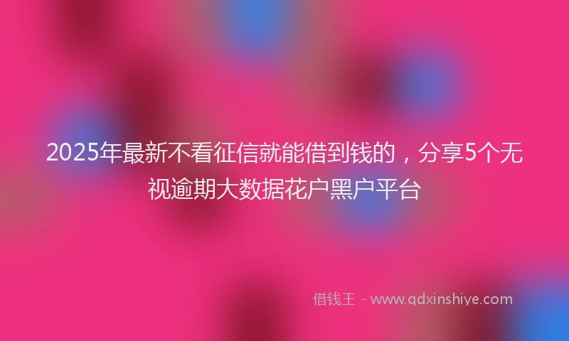 2025年最新不看征信就能借到钱的，分享5个无视逾期大数据花户黑户平台