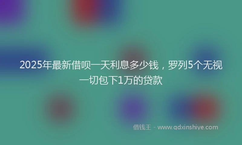 2025年最新借呗一天利息多少钱，罗列5个无视一切包下1万的贷款