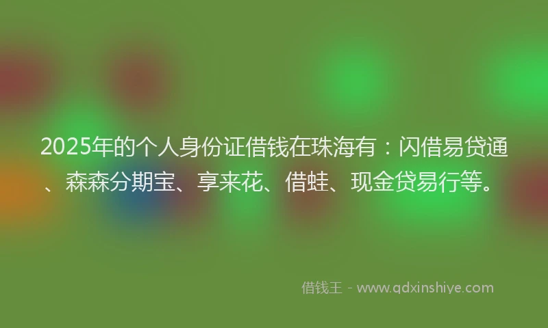 2025年的个人身份证借钱在珠海有：闪借易贷通、森森分期宝、享来花、借蛙、现金贷易行等。
