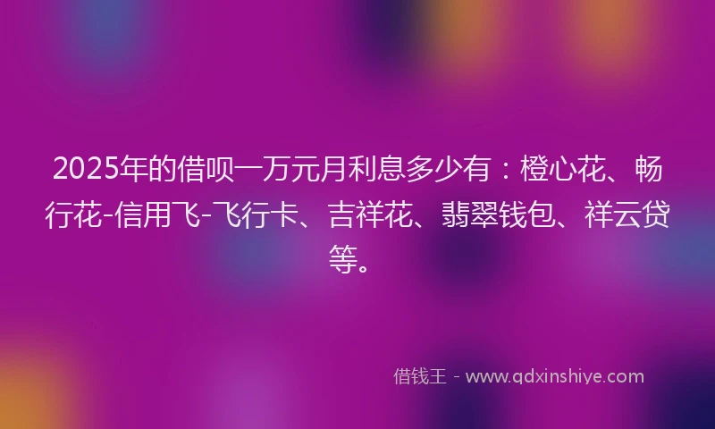 2025年的借呗一万元月利息多少有：橙心花、畅行花-信用飞-飞行卡、吉祥花、翡翠钱包、祥云贷等。