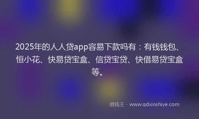2025年的人人贷app容易下款吗有：有钱钱包、恒小花、快易贷宝盒、信贷宝贷、快借易贷宝盒等。