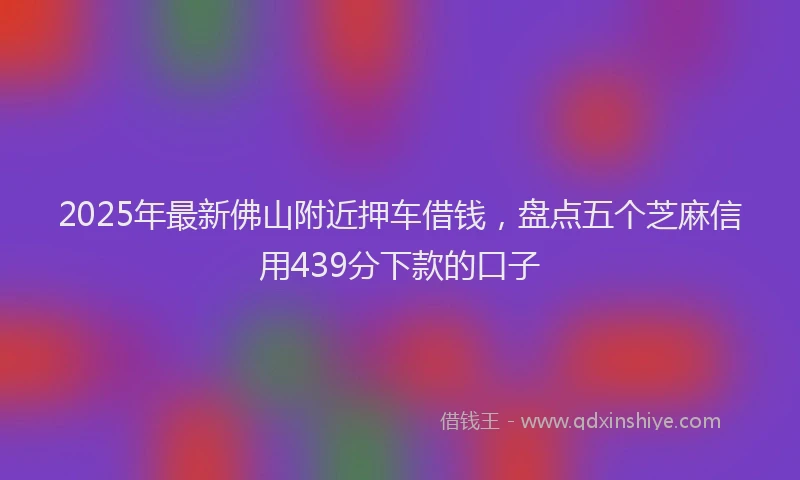 2025年最新佛山附近押车借钱，盘点五个芝麻信用439分下款的口子