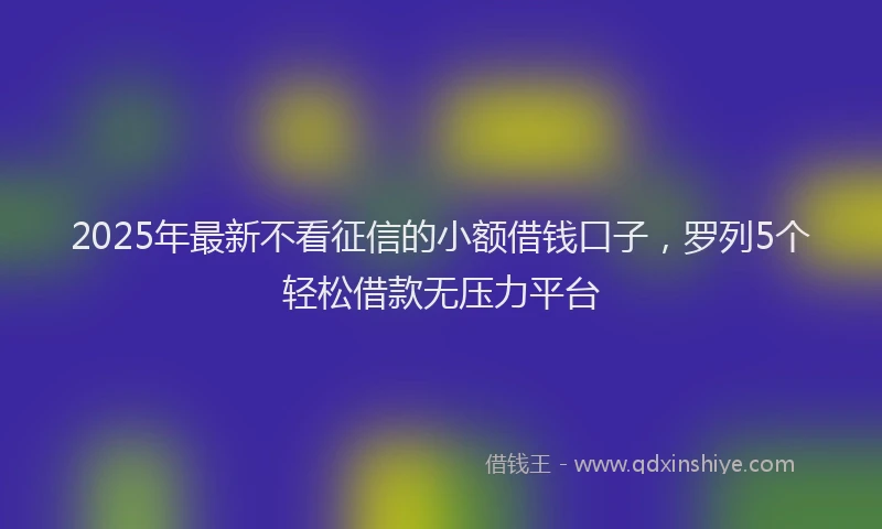 2025年最新不看征信的小额借钱口子，罗列5个轻松借款无压力平台