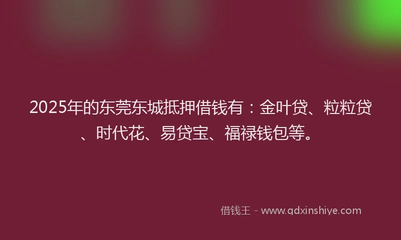2025年的东莞东城抵押借钱有：金叶贷、粒粒贷、时代花、易贷宝、福禄钱包等。