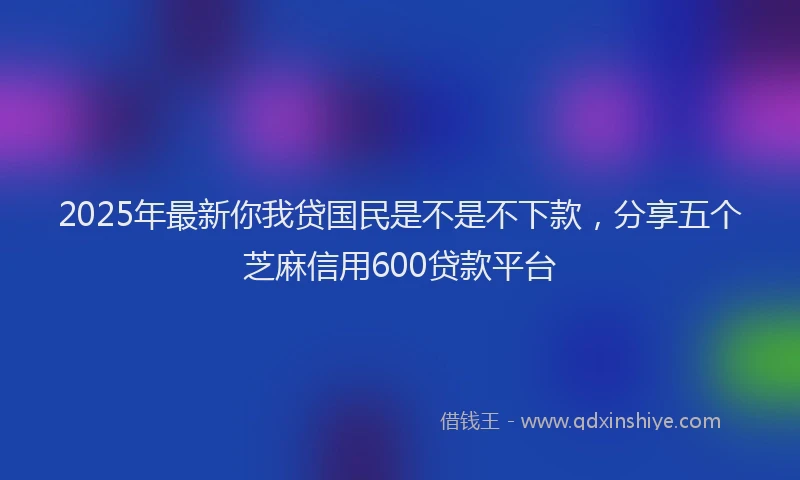 2025年最新你我贷国民是不是不下款，分享五个芝麻信用600贷款平台