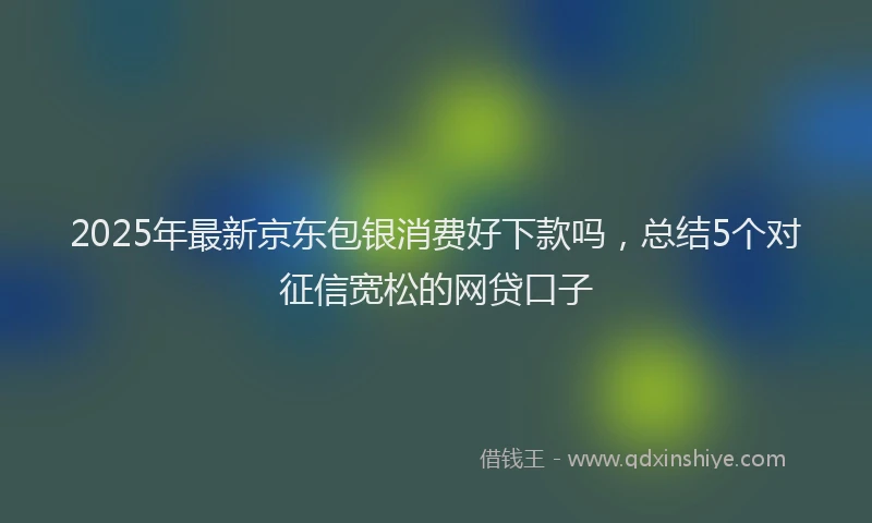 2025年最新京东包银消费好下款吗，总结5个对征信宽松的网贷口子