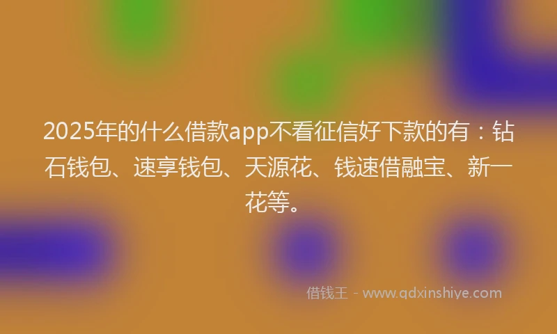 2025年的什么借款app不看征信好下款的有：钻石钱包、速享钱包、天源花、钱速借融宝、新一花等。