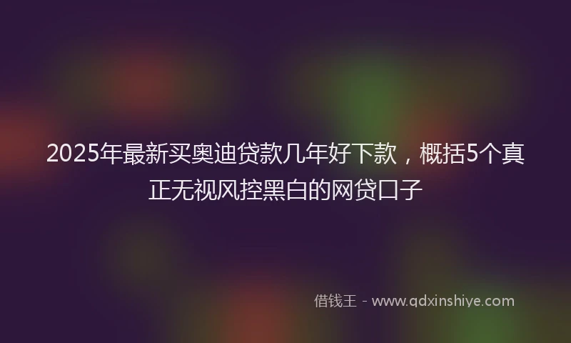 2025年最新买奥迪贷款几年好下款，概括5个真正无视风控黑白的网贷口子