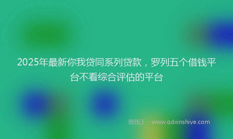 2025年最新你我贷同系列贷款，罗列五个借钱平台不看综合评估的平台