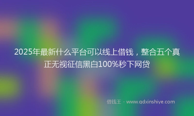 2025年最新什么平台可以线上借钱，整合五个真正无视征信黑白100%秒下网贷