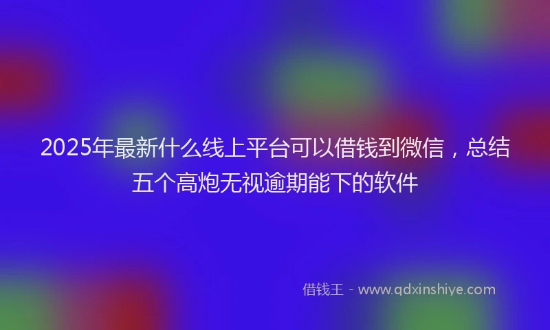 2025年最新什么线上平台可以借钱到微信，总结五个高炮无视逾期能下的软件