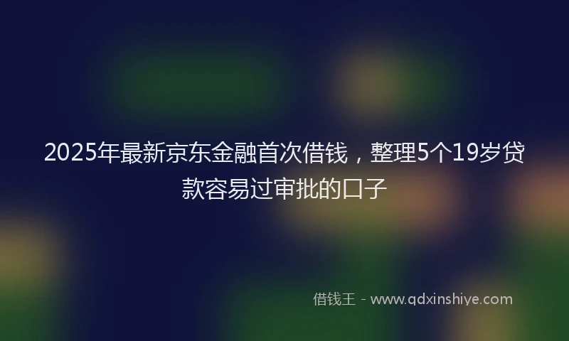 2025年最新京东金融首次借钱，整理5个19岁贷款容易过审批的口子