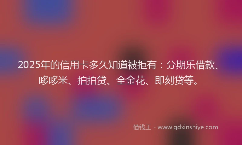 2025年的信用卡多久知道被拒有：分期乐借款、哆哆米、拍拍贷、全金花、即刻贷等。