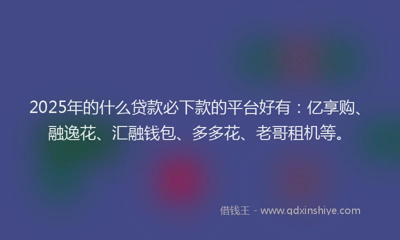 2025年的什么贷款必下款的平台好有：亿享购、融逸花、汇融钱包、多多花、老哥租机等。