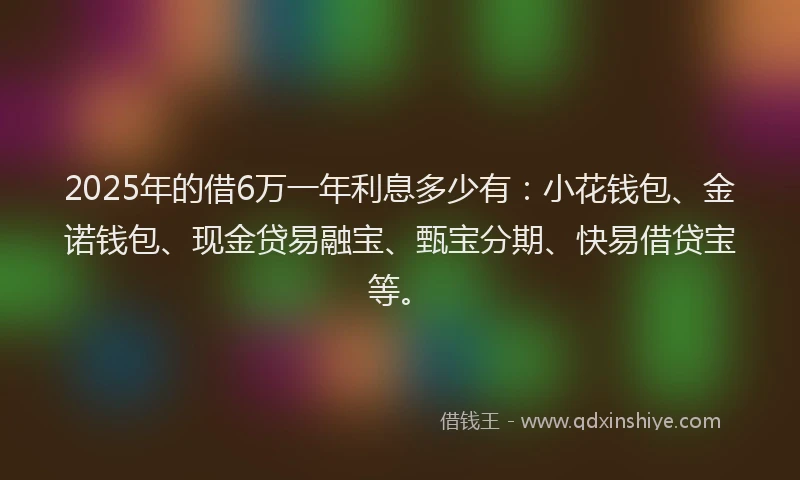 2025年的借6万一年利息多少有：小花钱包、金诺钱包、现金贷易融宝、甄宝分期、快易借贷宝等。