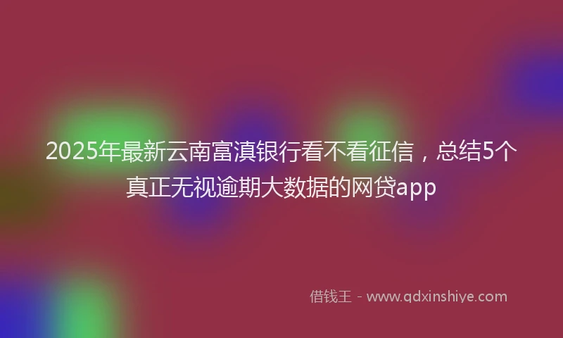 2025年最新云南富滇银行看不看征信，总结5个真正无视逾期大数据的网贷app