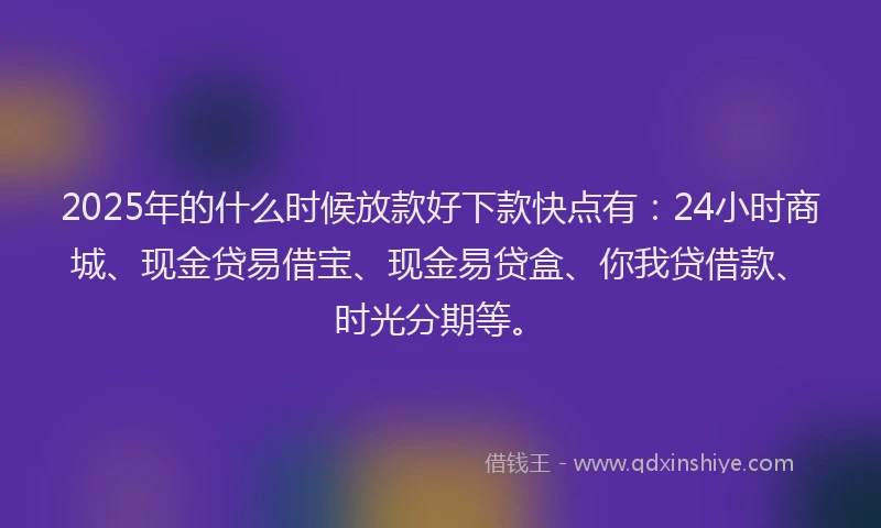 2025年的什么时候放款好下款快点有：24小时商城、现金贷易借宝、现金易贷盒、你我贷借款、时光分期等。