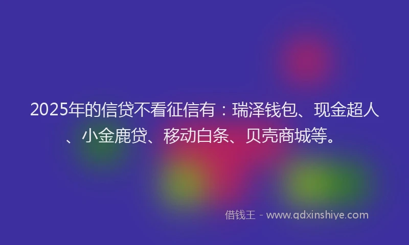 2025年的信贷不看征信有：瑞泽钱包、现金超人、小金鹿贷、移动白条、贝壳商城等。
