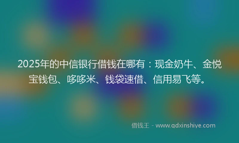 2025年的中信银行借钱在哪有：现金奶牛、金悦宝钱包、哆哆米、钱袋速借、信用易飞等。