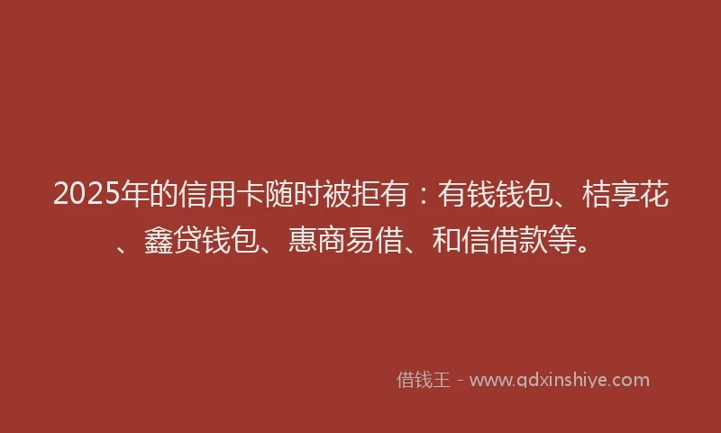 2025年的信用卡随时被拒有：有钱钱包、桔享花、鑫贷钱包、惠商易借、和信借款等。