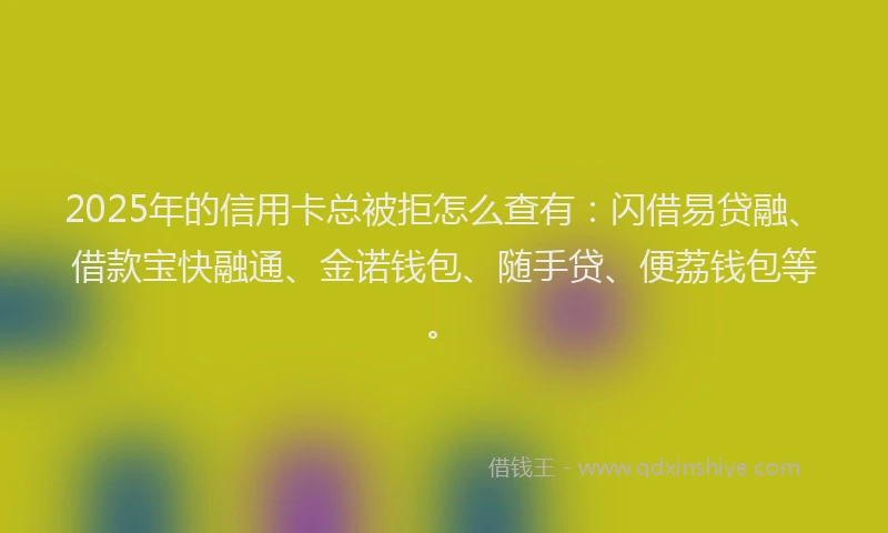 2025年的信用卡总被拒怎么查有：闪借易贷融、借款宝快融通、金诺钱包、随手贷、便荔钱包等。