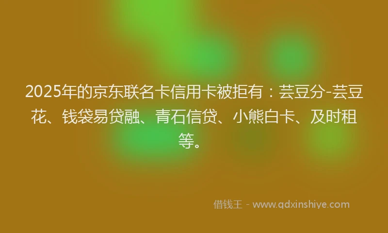 2025年的京东联名卡信用卡被拒有：芸豆分-芸豆花、钱袋易贷融、青石信贷、小熊白卡、及时租等。