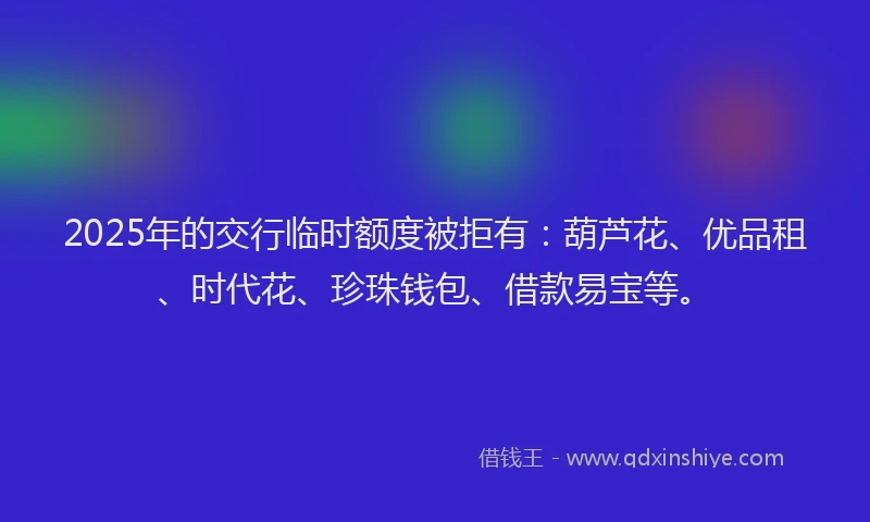 2025年的交行临时额度被拒有：葫芦花、优品租、时代花、珍珠钱包、借款易宝等。