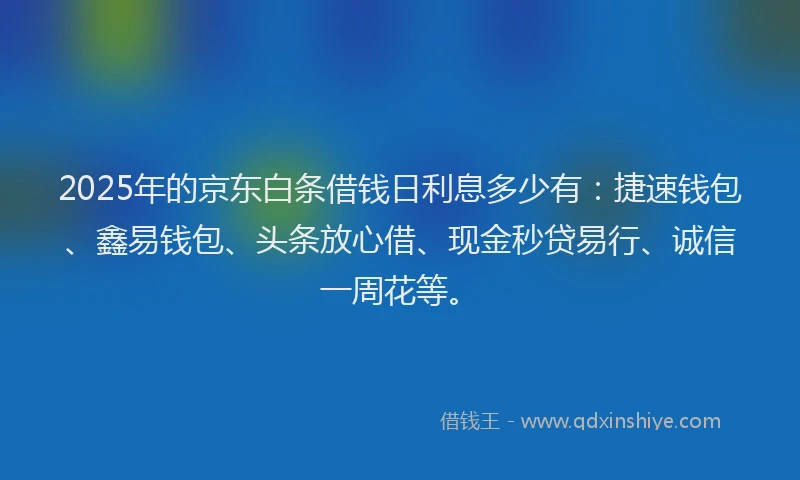 2025年的京东白条借钱日利息多少有：捷速钱包、鑫易钱包、头条放心借、现金秒贷易行、诚信一周花等。