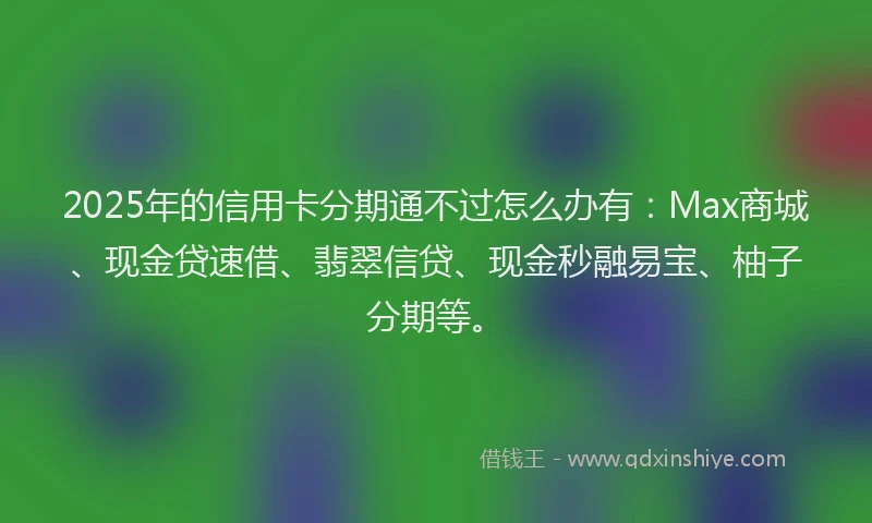 2025年的信用卡分期通不过怎么办有：Max商城、现金贷速借、翡翠信贷、现金秒融易宝、柚子分期等。