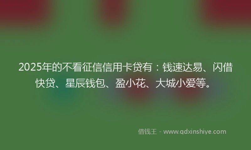 2025年的不看征信信用卡贷有：钱速达易、闪借快贷、星辰钱包、盈小花、大城小爱等。