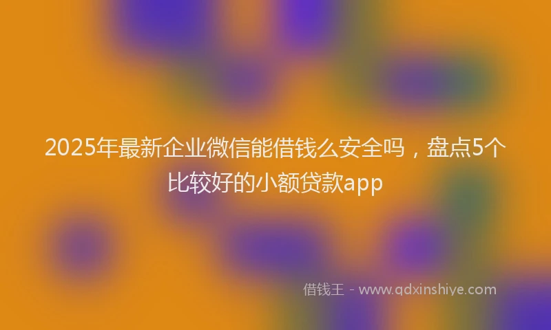 2025年最新企业微信能借钱么安全吗，盘点5个比较好的小额贷款app
