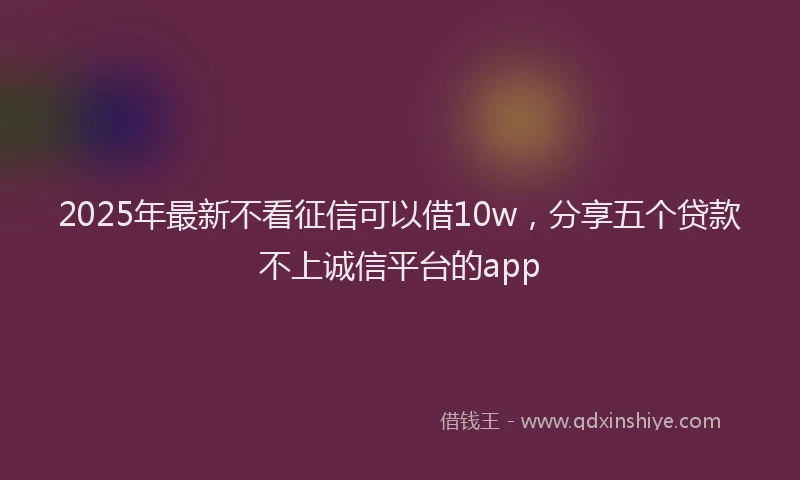 2025年最新不看征信可以借10w，分享五个贷款不上诚信平台的app