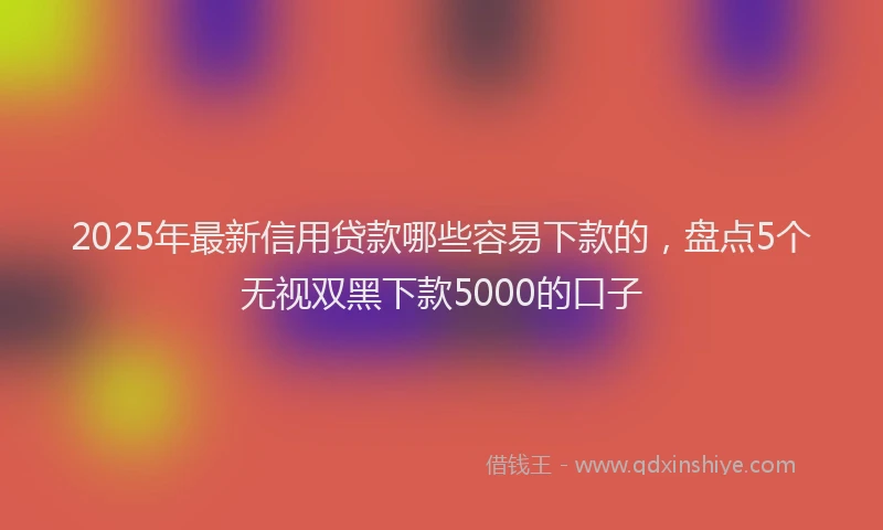 2025年最新信用贷款哪些容易下款的，盘点5个无视双黑下款5000的口子
