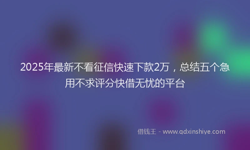 2025年最新不看征信快速下款2万，总结五个急用不求评分快借无忧的平台