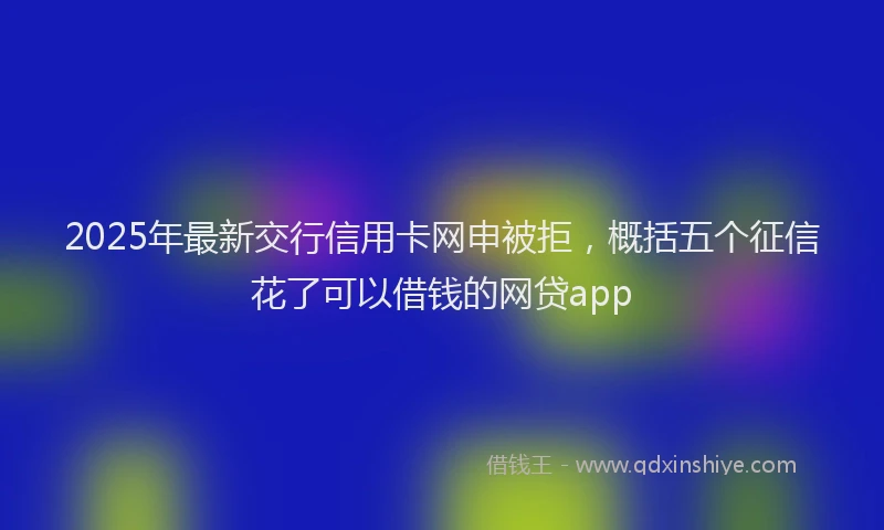 2025年最新交行信用卡网申被拒，概括五个征信花了可以借钱的网贷app