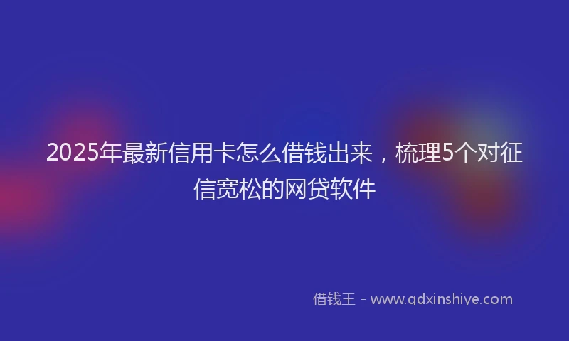 2025年最新信用卡怎么借钱出来，梳理5个对征信宽松的网贷软件