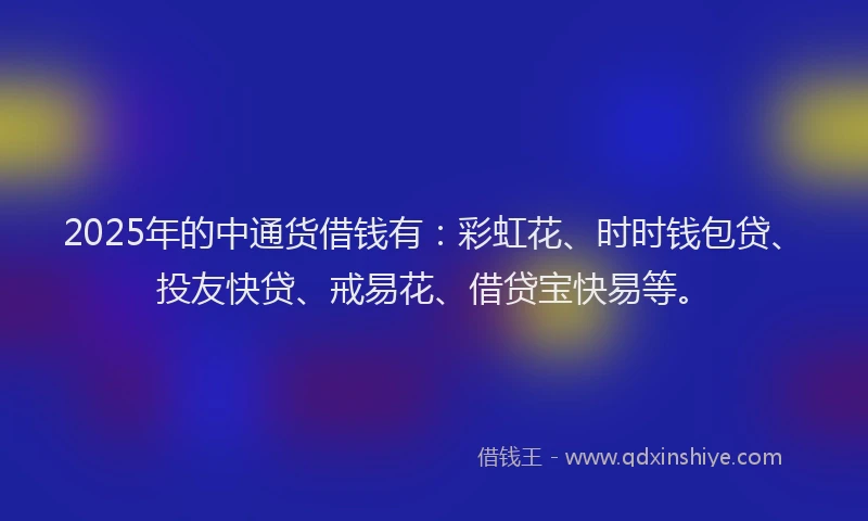 2025年的中通货借钱有：彩虹花、时时钱包贷、投友快贷、戒易花、借贷宝快易等。