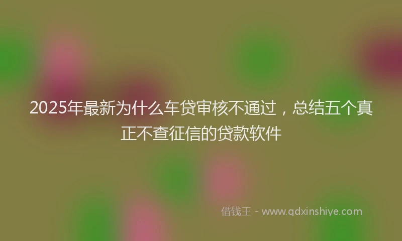 2025年最新为什么车贷审核不通过，总结五个真正不查征信的贷款软件