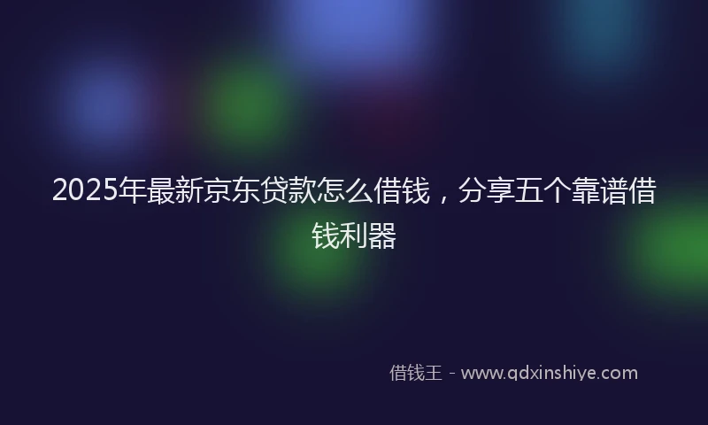 2025年最新京东贷款怎么借钱，分享五个靠谱借钱利器