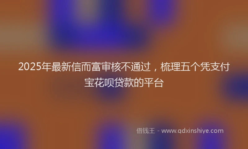 2025年最新信而富审核不通过，梳理五个凭支付宝花呗贷款的平台