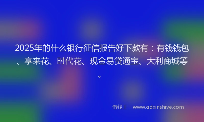 2025年的什么银行征信报告好下款有：有钱钱包、享来花、时代花、现金易贷通宝、大利商城等。