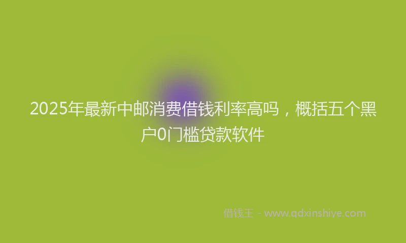 2025年最新中邮消费借钱利率高吗，概括五个黑户0门槛贷款软件